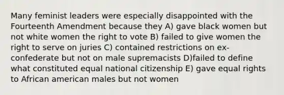 Many feminist leaders were especially disappointed with the Fourteenth Amendment because they A) gave black women but not white women the right to vote B) failed to give women the right to serve on juries C) contained restrictions on ex-confederate but not on male supremacists D)failed to define what constituted equal national citizenship E) gave equal rights to African american males but not women