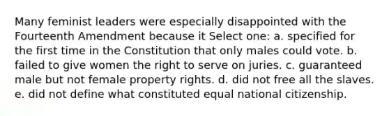 Many feminist leaders were especially disappointed with the Fourteenth Amendment because it Select one: a. specified for the first time in the Constitution that only males could vote. b. failed to give women the right to serve on juries. c. guaranteed male but not female property rights. d. did not free all the slaves. e. did not define what constituted equal national citizenship.