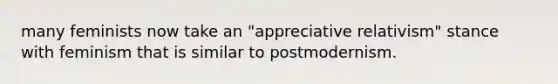 many feminists now take an "appreciative relativism" stance with feminism that is similar to postmodernism.