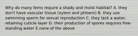 Why do many ferns require a shady and moist habitat? A. they don't have vascular tissue (xylem and phloem) B. they use swimming sperm for sexual reproduction C. they lack a water-retaining cuticle layer D. their production of spores requires free-standing water E.none of the above