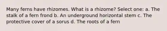 Many ferns have rhizomes. What is a rhizome? Select one: a. The stalk of a fern frond b. An underground horizontal stem c. The protective cover of a sorus d. The roots of a fern