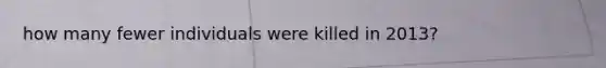 how many fewer individuals were killed in 2013?