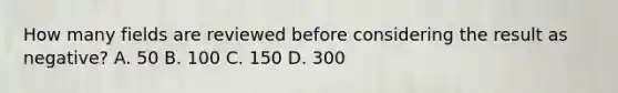 How many fields are reviewed before considering the result as negative? A. 50 B. 100 C. 150 D. 300