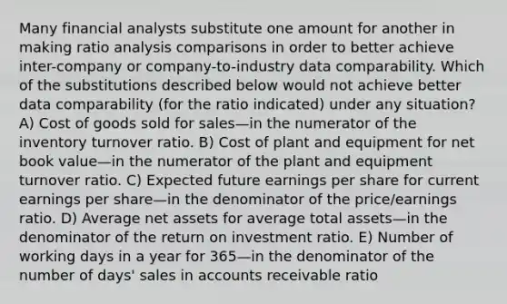 Many financial analysts substitute one amount for another in making ratio analysis comparisons in order to better achieve inter-company or company-to-industry data comparability. Which of the substitutions described below would not achieve better data comparability (for the ratio indicated) under any situation? A) Cost of goods sold for sales—in the numerator of the inventory turnover ratio. B) Cost of plant and equipment for net book value—in the numerator of the plant and equipment turnover ratio. C) Expected future earnings per share for current earnings per share—in the denominator of the price/earnings ratio. D) Average net assets for average total assets—in the denominator of the return on investment ratio. E) Number of working days in a year for 365—in the denominator of the number of days' sales in accounts receivable ratio