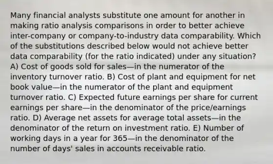 Many financial analysts substitute one amount for another in making ratio analysis comparisons in order to better achieve inter-company or company-to-industry data comparability. Which of the substitutions described below would not achieve better data comparability (for the ratio indicated) under any situation? A) Cost of goods sold for sales—in the numerator of the inventory turnover ratio. B) Cost of plant and equipment for net book value—in the numerator of the plant and equipment turnover ratio. C) Expected future earnings per share for current earnings per share—in the denominator of the price/earnings ratio. D) Average net assets for average total assets—in the denominator of the return on investment ratio. E) Number of working days in a year for 365—in the denominator of the number of days' sales in accounts receivable ratio.