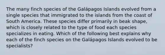 The many finch species of the Galápagos Islands evolved from a single species that immigrated to the islands from the coast of South America. These species differ primarily in beak shape, which is closely related to the type of food each species specializes in eating. Which of the following best explains why each of the finch species on the Galápagos Islands evolved to be specialists?