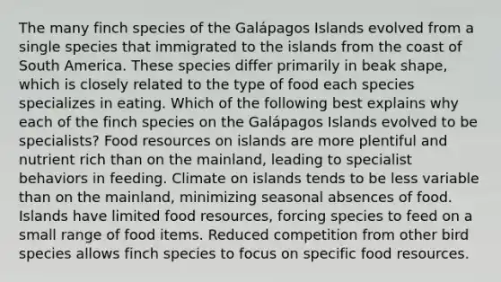 The many finch species of the Galápagos Islands evolved from a single species that immigrated to the islands from the coast of South America. These species differ primarily in beak shape, which is closely related to the type of food each species specializes in eating. Which of the following best explains why each of the finch species on the Galápagos Islands evolved to be specialists? Food resources on islands are more plentiful and nutrient rich than on the mainland, leading to specialist behaviors in feeding. Climate on islands tends to be less variable than on the mainland, minimizing seasonal absences of food. Islands have limited food resources, forcing species to feed on a small range of food items. Reduced competition from other bird species allows finch species to focus on specific food resources.