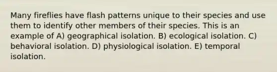 Many fireflies have flash patterns unique to their species and use them to identify other members of their species. This is an example of A) geographical isolation. B) ecological isolation. C) behavioral isolation. D) physiological isolation. E) temporal isolation.