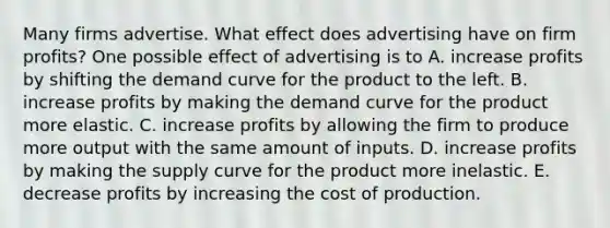 Many firms advertise. What effect does advertising have on firm​ profits? One possible effect of advertising is to A. increase profits by shifting the demand curve for the product to the left. B. increase profits by making the demand curve for the product more elastic. C. increase profits by allowing the firm to produce more output with the same amount of inputs. D. increase profits by making the supply curve for the product more inelastic. E. decrease profits by increasing the cost of production.