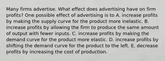 Many firms advertise. What effect does advertising have on firm​ profits? One possible effect of advertising is to A. increase profits by making the supply curve for the product more inelastic. B. increase profits by allowing the firm to produce the same amount of output with fewer inputs. C. increase profits by making the demand curve for the product more elastic. D. increase profits by shifting the demand curve for the product to the left. E. decrease profits by increasing the cost of production.