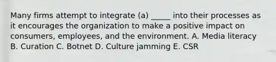 Many firms attempt to integrate​ (a) _____ into their processes as it encourages the organization to make a positive impact on​ consumers, employees, and the environment. A. Media literacy B. Curation C. Botnet D. Culture jamming E. CSR