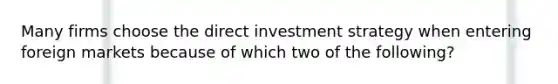 Many firms choose the direct investment strategy when entering foreign markets because of which two of the following?