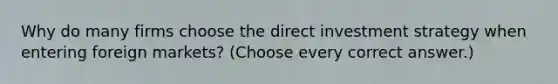 Why do many firms choose the direct investment strategy when entering foreign markets? (Choose every correct answer.)