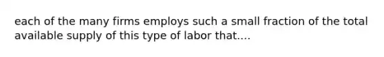 each of the many firms employs such a small fraction of the total available supply of this type of labor that....