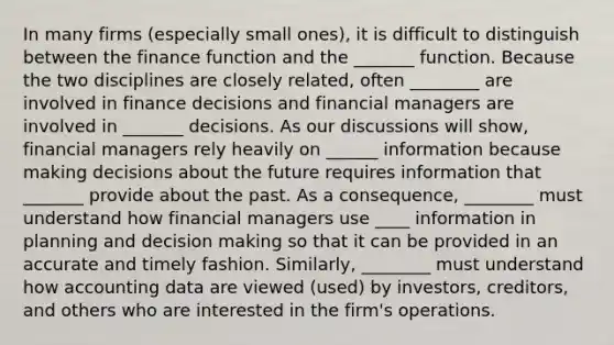 In many firms (especially small ones), it is difficult to distinguish between the finance function and the _______ function. Because the two disciplines are closely related, often ________ are involved in finance decisions and financial managers are involved in _______ decisions. As our discussions will show, financial managers rely heavily on ______ information because making decisions about the future requires information that _______ provide about the past. As a consequence, ________ must understand how financial managers use ____ information in planning and decision making so that it can be provided in an accurate and timely fashion. Similarly, ________ must understand how accounting data are viewed (used) by investors, creditors, and others who are interested in the firm's operations.