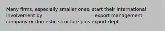 Many firms, especially smaller ones, start their international involvement by ____________________—export management company or domestic structure plus export dept