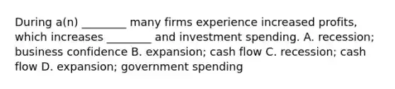 During​ a(n) ________ many firms experience increased​ profits, which increases​ ________ and investment spending. A. recession; business confidence B. expansion; cash flow C. recession; cash flow D. expansion; government spending