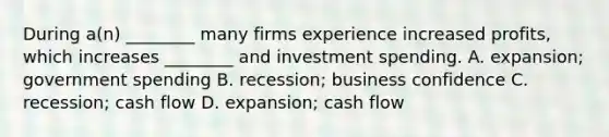 During​ a(n) ________ many firms experience increased​ profits, which increases​ ________ and investment spending. A. expansion; government spending B. recession; business confidence C. recession; cash flow D. expansion; cash flow