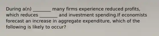 During​ a(n) ________ many firms experience reduced​ profits, which reduces​ ________ and investment spending.If economists forecast an increase in aggregate​ expenditure, which of the following is likely to​ occur?