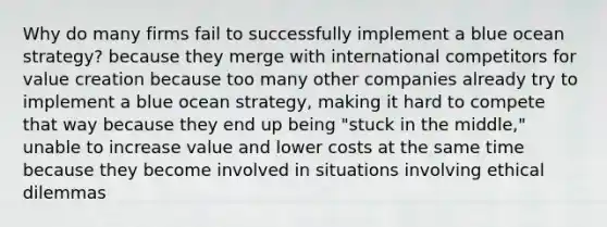 Why do many firms fail to successfully implement a blue ocean strategy? because they merge with international competitors for value creation because too many other companies already try to implement a blue ocean strategy, making it hard to compete that way because they end up being "stuck in the middle," unable to increase value and lower costs at the same time because they become involved in situations involving ethical dilemmas