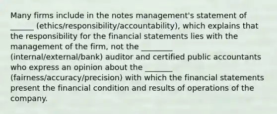 Many firms include in the notes management's statement of ______ (ethics/responsibility/accountability), which explains that the responsibility for the <a href='https://www.questionai.com/knowledge/kFBJaQCz4b-financial-statements' class='anchor-knowledge'>financial statements</a> lies with the management of the firm, not the ________ (internal/external/bank) auditor and certified public accountants who express an opinion about the _______ (fairness/accuracy/precision) with which the financial statements present the financial condition and results of operations of the company.