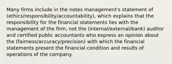 Many firms include in the notes management's statement of (ethics/responsibility/accountability), which explains that the responsibility for the financial statements lies with the management of the firm, not the (internal/external/bank) auditor and certified public accountants who express an opinion about the (fairness/accuracy/precision) with which the financial statements present the financial condition and results of operations of the company.