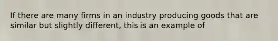 If there are many firms in an industry producing goods that are similar but slightly different, this is an example of