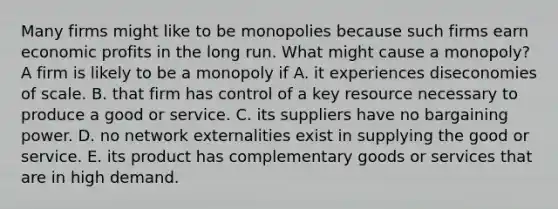 Many firms might like to be monopolies because such firms earn economic profits in the long run. What might cause a​ monopoly? A firm is likely to be a monopoly if A. it experiences diseconomies of scale. B. that firm has control of a key resource necessary to produce a good or service. C. its suppliers have no bargaining power. D. no network externalities exist in supplying the good or service. E. its product has complementary goods or services that are in high demand.