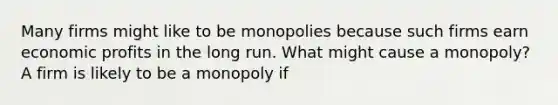 Many firms might like to be monopolies because such firms earn economic profits in the long run. What might cause a​ monopoly? A firm is likely to be a monopoly if