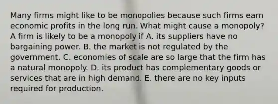 Many firms might like to be monopolies because such firms earn economic profits in the long run. What might cause a​ monopoly? A firm is likely to be a monopoly if A. its suppliers have no bargaining power. B. the market is not regulated by the government. C. economies of scale are so large that the firm has a natural monopoly. D. its product has complementary goods or services that are in high demand. E. there are no key inputs required for production.