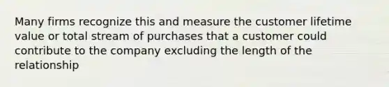 Many firms recognize this and measure the customer lifetime value or total stream of purchases that a customer could contribute to the company excluding the length of the relationship