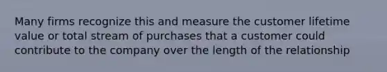 Many firms recognize this and measure the customer lifetime value or total stream of purchases that a customer could contribute to the company over the length of the relationship