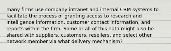 many firms use company intranet and internal CRM systems to facilitate the process of granting access to research and intelligence information, customer contact information, and reports within the firm. Some or all of this data might also be shared with suppliers, customers, resellers, and select other network member via what delivery mechanism?