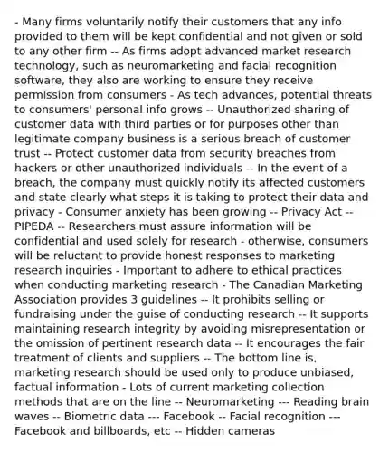 - Many firms voluntarily notify their customers that any info provided to them will be kept confidential and not given or sold to any other firm -- As firms adopt advanced market research technology, such as neuromarketing and facial recognition software, they also are working to ensure they receive permission from consumers - As tech advances, potential threats to consumers' personal info grows -- Unauthorized sharing of customer data with third parties or for purposes other than legitimate company business is a serious breach of customer trust -- Protect customer data from security breaches from hackers or other unauthorized individuals -- In the event of a breach, the company must quickly notify its affected customers and state clearly what steps it is taking to protect their data and privacy - Consumer anxiety has been growing -- Privacy Act -- PIPEDA -- Researchers must assure information will be confidential and used solely for research - otherwise, consumers will be reluctant to provide honest responses to marketing research inquiries - Important to adhere to ethical practices when conducting marketing research - The Canadian Marketing Association provides 3 guidelines -- It prohibits selling or fundraising under the guise of conducting research -- It supports maintaining research integrity by avoiding misrepresentation or the omission of pertinent research data -- It encourages the fair treatment of clients and suppliers -- The bottom line is, marketing research should be used only to produce unbiased, factual information - Lots of current marketing collection methods that are on the line -- Neuromarketing --- Reading brain waves -- Biometric data --- Facebook -- Facial recognition --- Facebook and billboards, etc -- Hidden cameras