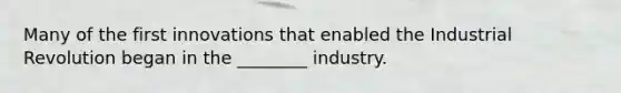 Many of the first innovations that enabled the Industrial Revolution began in the ________ industry.