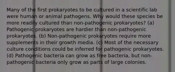 Many of the first prokaryotes to be cultured in a scientific lab were human or animal pathogens. Why would these species be more readily cultured than non-pathogenic prokaryotes? (a) Pathogenic prokaryotes are hardier than non-pathogenic prokaryotes. (b) Non-pathogenic prokaryotes require more supplements in their growth media. (c) Most of the necessary culture conditions could be inferred for pathogenic prokaryotes. (d) Pathogenic bacteria can grow as free bacteria, but non-pathogenic bacteria only grow as parts of large colonies.