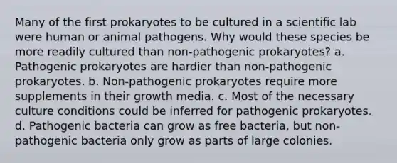 Many of the first prokaryotes to be cultured in a scientific lab were human or animal pathogens. Why would these species be more readily cultured than non-pathogenic prokaryotes? a. Pathogenic prokaryotes are hardier than non-pathogenic prokaryotes. b. Non-pathogenic prokaryotes require more supplements in their growth media. c. Most of the necessary culture conditions could be inferred for pathogenic prokaryotes. d. Pathogenic bacteria can grow as free bacteria, but non-pathogenic bacteria only grow as parts of large colonies.