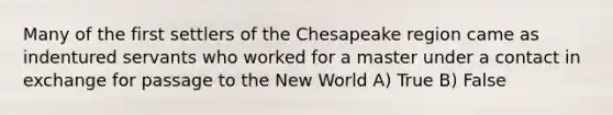 Many of the first settlers of the Chesapeake region came as indentured servants who worked for a master under a contact in exchange for passage to the New World A) True B) False