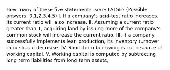 How many of these five statements is/are FALSE? (Possible answers: 0,1,2,3,4,5) I. If a company's acid-test ratio increases, its current ratio will also increase. Il. Assuming a current ratio greater than 1, acquiring land by issuing more of the company's common stock will increase the current ratio. III. If a company successfully implements lean production, its inventory turnover ratio should decrease. IV. Short-term borrowing is not a source of working capital. V. Working capital is computed by subtracting long-term liabilities from long-term assets,