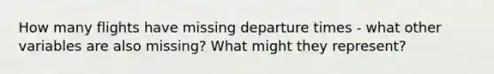 How many flights have missing departure times - what other variables are also missing? What might they represent?