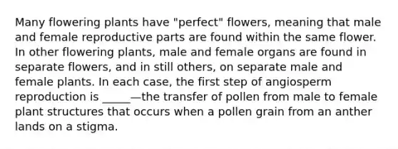 Many flowering plants have "perfect" flowers, meaning that male and female reproductive parts are found within the same flower. In other flowering plants, male and female organs are found in separate flowers, and in still others, on separate male and female plants. In each case, the first step of angiosperm reproduction is _____—the transfer of pollen from male to female plant structures that occurs when a pollen grain from an anther lands on a stigma.