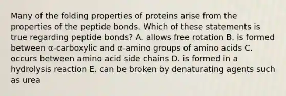 Many of the folding properties of proteins arise from the properties of the peptide bonds. Which of these statements is true regarding peptide bonds? A. allows free rotation B. is formed between α-carboxylic and α-amino groups of amino acids C. occurs between amino acid side chains D. is formed in a hydrolysis reaction E. can be broken by denaturating agents such as urea