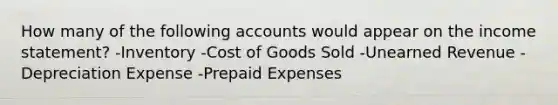 How many of the following accounts would appear on the income statement? -Inventory -Cost of Goods Sold -Unearned Revenue -Depreciation Expense -<a href='https://www.questionai.com/knowledge/kUVcSWv2zu-prepaid-expenses' class='anchor-knowledge'>prepaid expenses</a>