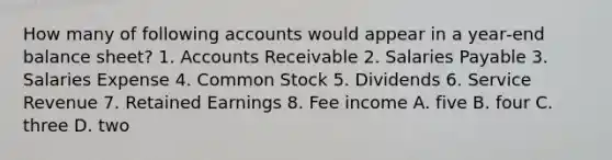 How many of following accounts would appear in a year‐end balance sheet? 1. Accounts Receivable 2. Salaries Payable 3. Salaries Expense 4. Common Stock 5. Dividends 6. Service Revenue 7. Retained Earnings 8. Fee income A. five B. four C. three D. two