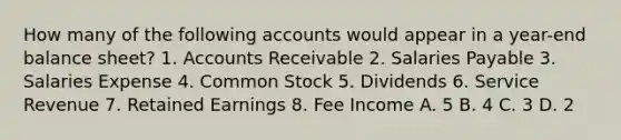 How many of the following accounts would appear in a year-end balance sheet? 1. Accounts Receivable 2. Salaries Payable 3. Salaries Expense 4. Common Stock 5. Dividends 6. Service Revenue 7. Retained Earnings 8. Fee Income A. 5 B. 4 C. 3 D. 2