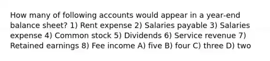 How many of following accounts would appear in a year‐end balance sheet? 1) Rent expense 2) Salaries payable 3) Salaries expense 4) Common stock 5) Dividends 6) Service revenue 7) Retained earnings 8) Fee income A) five B) four C) three D) two