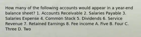 How many of the following accounts would appear in a year-end balance sheet? 1. Accounts Receivable 2. Salaries Payable 3. Salaries Expense 4. Common Stock 5. Dividends 6. Service Revenue 7. Retained Earnings 8. Fee income A. Five B. Four C. Three D. Two