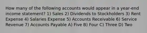 How many of the following accounts would appear in a year‐end <a href='https://www.questionai.com/knowledge/kCPMsnOwdm-income-statement' class='anchor-knowledge'>income statement</a>? 1) Sales 2) Dividends to Stockholders 3) Rent Expense 4) Salaries Expense 5) Accounts Receivable 6) Service Revenue 7) <a href='https://www.questionai.com/knowledge/kWc3IVgYEK-accounts-payable' class='anchor-knowledge'>accounts payable</a> A) Five B) Four C) Three D) Two