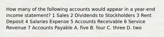 How many of the following accounts would appear in a year‐end income statement? 1 Sales 2 Dividends to Stockholders 3 Rent Deposit 4 Salaries Expense 5 Accounts Receivable 6 Service Revenue 7 Accounts Payable A. five B. four C. three D. two