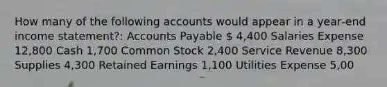 How many of the following accounts would appear in a year‐end income statement?: Accounts Payable  4,400 Salaries Expense 12,800 Cash 1,700 Common Stock 2,400 Service Revenue 8,300 Supplies 4,300 Retained Earnings 1,100 Utilities Expense 5,00